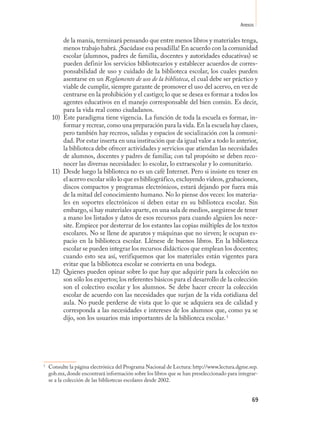Anexos

         de la manía, terminará pensando que entre menos libros y materiales tenga,
         menos trabajo habrá. ¡Sacúdase esa pesadilla! En acuerdo con la comunidad
         escolar (alumnos, padres de familia, docentes y autoridades educativas) se
         pueden definir los servicios bibliotecarios y establecer acuerdos de corres-
         ponsabilidad de uso y cuidado de la biblioteca escolar, los cuales pueden
         asentarse en un Reglamento de uso de la biblioteca, el cual debe ser práctico y
         viable de cumplir, siempre garante de promover el uso del acervo, en vez de
         centrarse en la prohibición y el castigo; lo que se desea es formar a todos los
         agentes educativos en el manejo corresponsable del bien común. Es decir,
         para la vida real como ciudadanos.
     10) Este paradigma tiene vigencia. La función de toda la escuela es formar, in-
         formar y recrear, como una preparación para la vida. En la escuela hay clases,
         pero también hay recreos, salidas y espacios de socialización con la comuni-
         dad. Por estar inserta en una institución que da igual valor a todo lo anterior,
         la biblioteca debe ofrecer actividades y servicios que atiendan las necesidades
         de alumnos, docentes y padres de familia; con tal propósito se deben reco-
         nocer las diversas necesidades: lo escolar, lo extraescolar y lo comunitario.
     11) Desde luego la biblioteca no es un café Internet. Pero si insiste en tener en
         el acervo escolar sólo lo que es bibliográfico, excluyendo videos, grabaciones,
         discos compactos y programas electrónicos, estará dejando por fuera más
         de la mitad del conocimiento humano. No lo piense dos veces: los materia-
         les en soportes electrónicos sí deben estar en su biblioteca escolar. Sin
         embargo, si hay materiales aparte, en una sala de medios, asegúrese de tener
         a mano los listados y datos de esos recursos para cuando alguien los nece-
         site. Empiece por desterrar de los estantes las copias múltiples de los textos
         escolares. No se llene de aparatos y máquinas que no sirven; le ocupan es-
         pacio en la biblioteca escolar. Llénese de buenos libros. En la biblioteca
         escolar se pueden integrar los recursos didácticos que emplean los docentes;
         cuando esto sea así, verifiquemos que los materiales están vigentes para
         evitar que la biblioteca escolar se convierta en una bodega.
     12) Quienes pueden opinar sobre lo que hay que adquirir para la colección no
         son sólo los expertos; los referentes básicos para el desarrollo de la colección
         son el colectivo escolar y los alumnos. Se debe hacer crecer la colección
         escolar de acuerdo con las necesidades que surjan de la vida cotidiana del
         aula. No puede perderse de vista que lo que se adquiera sea de calidad y
         corresponda a las necesidades e intereses de los alumnos que, como ya se
         dijo, son los usuarios más importantes de la biblioteca escolar. 17




1
    Consulte la página electrónica del Programa Nacional de Lectura: http://www.lectura.dgme.sep.
    gob.mx, donde encontrará información sobre los libros que se han preseleccionado para integrar-
    se a la colección de las bibliotecas escolares desde 2002.


                                                                                                69
 