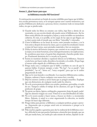 La biblioteca que necesitamos para apoyar el proyecto escolar

Anexo 2. ¿Qué hacer para que
         su biblioteca escolar no funcione?

A continuación encontrará un listado de recetas infalibles para lograr que la biblio-
teca escolar permanezca vacía, se le acerquen apenas unos cuantos temerarios y así
pueda el bibliotecario dedicarse a procesar, forrar y mantener todo en inmaculado
orden, sin que se pierda nada.

      1) Guarde todos los libros en estantes con vidrio, bajo llave y detrás de un
         mostrador, en una sección donde sólo puede entrar el bibliotecario. Así los
         libros serán difíciles de manipular y hojear, y serán invisibles sus tentadoras
         cubiertas. Es más, si es posible, no los saque de las cajas en que llegan; así
         se dará cuenta todo el mundo que son libros “intocables” e intocados.
      2) Cierre la biblioteca en las horas de recreo, entre jornadas escolares, y en la
         hora antes y después de iniciar las clases, que es cuando los estudiantes vienen
         a tratar de hacer tareas, sacar prestados materiales y leer un momento.
      3) Utilice la táctica del horario-sorpresa, que consiste en no cumplir horarios,
         (o mejor, en no tener horarios), cerrar intempestivamente y sin explicaciones.
         Es asombroso para tener a la gente bien despistada y hacerlos perder tiem-
         po. Finalmente desistirán de ir a tocarle en la puerta.
      4) Insista en mantener absoluto y sepulcral silencio en la biblioteca. Anuncie
         a toda hora: por hacer ruido, desorden a la entrada y a la salida. Al que haga
         el menor ruido sáquelo de su biblioteca sin chistar.
      5) Ponga mala cara a cualquiera que le hable y también en caso de que le
         quieran hablar. Conteste siempre a todo: “No hay”, “no se puede”, “está
         prohibido”, “no sé”, “ahora no”, “estoy ocupado”, para que no le anden
         preguntando de todo.
      6) Que no lo vean leyendo o escribiendo. Los maestros bibliotecarios cuidan,
         limpian, ordenan y hacen cualquier cosa menos leer y escribir.
      7) Deje los mismos carteles y avisos hasta que se pongan amarillos. Explique
         que son distractores; de cualquier modo nadie los observa.
      8) No se le ocurra promover libros con carteles, pendones, guirnaldas, ni nada
         de eso. Tampoco exhiba el trabajo de los alumnos; eso que lo hagan los
         profesores de grupo.
      9) No preste sus tijeras, lápices, estilógrafos, pegamento, hojas de papel; ¡nada!.
         Que los alumnos traigan sus cosas. Usted no es una distribuidora de útiles.
     10) No se le ocurra ayudar a hacer tareas, a buscar un título o a recomendar
         libros. Además, si usted va a estar organizando la colección, no tendrá
         tiempo de hacer algo diferente.
     11) Ponga trabas para prestar su biblioteca a cualquier profesor, grupo o perso-
         na. Argumente que es porque usted está en inventarios o porque se le
         pierden las cosas.
     12) Pida muchos papeles y garantías para dar la credencial de la biblioteca esco-
         lar y dificulte lo más que pueda el préstamo a domicilio (por ejemplo, que sea
         sólo por media hora, con multa por cada minuto de retraso, dejando un de-


70
 