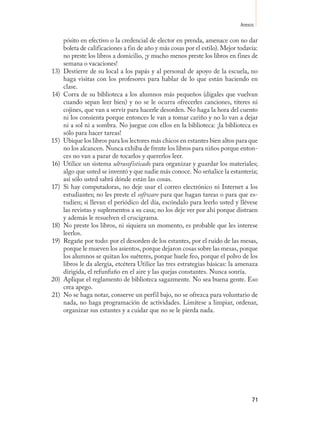 Anexos

      pósito en efectivo o la credencial de elector en prenda, amenace con no dar
      boleta de calificaciones a fin de año y más cosas por el estilo). Mejor todavía:
      no preste los libros a domicilio, ¡y mucho menos preste los libros en fines de
      semana o vacaciones!
13)   Destierre de su local a los papás y al personal de apoyo de la escuela, no
      haga visitas con los profesores para hablar de lo que están haciendo en
      clase.
14)   Corra de su biblioteca a los alumnos más pequeños (dígales que vuelvan
      cuando sepan leer bien) y no se le ocurra ofrecerles canciones, títeres ni
      cojines, que van a servir para hacerle desorden. No haga la hora del cuento
      ni los consienta porque entonces le van a tomar cariño y no lo van a dejar
      ni a sol ni a sombra. No juegue con ellos en la biblioteca: ¡la biblioteca es
      sólo para hacer tareas!
15)   Ubique los libros para los lectores más chicos en estantes bien altos para que
      no los alcancen. Nunca exhiba de frente los libros para niños porque enton-
      ces no van a parar de tocarlos y quererlos leer.
16)   Utilice un sistema ultrasofisticado para organizar y guardar los materiales;
      algo que usted se inventó y que nadie más conoce. No señalice la estantería;
      así sólo usted sabrá dónde están las cosas.
17)   Si hay computadoras, no deje usar el correo electrónico ni Internet a los
      estudiantes; no les preste el software para que hagan tareas o para que es-
      tudien; si llevan el periódico del día, escóndalo para leerlo usted y llévese
      las revistas y suplementos a su casa; no los deje ver por ahí porque distraen
      y además le resuelven el crucigrama.
18)   No preste los libros, ni siquiera un momento, es probable que les interese
      leerlos.
19)   Regañe por todo: por el desorden de los estantes, por el ruido de las mesas,
      porque le mueven los asientos, porque dejaron cosas sobre las mesas, porque
      los alumnos se quitan los suéteres, porque huele feo, porque el polvo de los
      libros le da alergia, etcétera Utilice las tres estrategias básicas: la amenaza
      dirigida, el refunfuño en el aire y las quejas constantes. Nunca sonría.
20)   Aplique el reglamento de biblioteca sagazmente. No sea buena gente. Eso
      crea apego.
21)   No se haga notar, conserve un perfil bajo, no se ofrezca para voluntario de
      nada, no haga programación de actividades. Limítese a limpiar, ordenar,
      organizar sus estantes y a cuidar que no se le pierda nada.




                                                                                   71
 