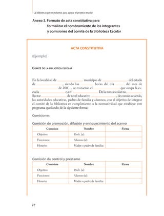 La biblioteca que necesitamos para apoyar el proyecto escolar

Anexo 3. Formato de acta constitutiva para
         formalizar el nombramiento de los integrantes
         y comisiones del comité de la Biblioteca Escolar



                                       ACTA CONSTITUTIVA

(Ejemplo)


Comité de la biblioteCa esColaR


En la localidad de                      municipio de                      del estado
de                     , siendo las              horas del día          del mes de
                    de 200 , se reunieron en                        que ocupa la es-
cuela                    c.c.t.                    De la zona escolar no.
Sector                     de nivel educativo                   , de común acuerdo,
las autoridades educativas, padres de familia y alumnos, con el objetivo de integrar
el comité de la biblioteca en cumplimiento a la normatividad que establece este
programa quedando de la siguiente forma:

Comisiones

Comisión de promoción, difusión y enriquecimiento del acervo
             Comisión                               Nombre            Firma
     Objetivo:                            Profr. (a):
     Funciones:                           Alumno (a):
     Horario:                             Madre o padre de familia:



Comisión de control y préstamo
             Comisión                               Nombre            Firma
     Objetivo:                            Profr. (a):
     Funciones:                           Alumno (a):
     Horario:                             Madre o padre de familia:




72
 