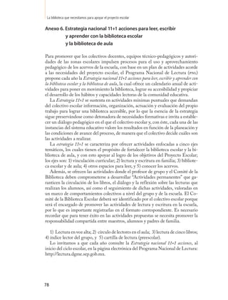 La biblioteca que necesitamos para apoyar el proyecto escolar

Anexo 6. Estrategia nacional 11+1 acciones para leer, escribir
         y aprender con la biblioteca escolar
         y la biblioteca de aula

Para promover que los colectivos docentes, equipos técnico-pedagógicos y autori-
dades de las zonas escolares impulsen procesos para el uso y aprovechamiento
pedagógico de los acervos de la escuela, con base en un plan de actividades acorde
a las necesidades del proyecto escolar, el Programa Nacional de Lectura (pnl)
propone cada año la Estrategia nacional 11+1 acciones para leer, escribir y aprender con
la biblioteca escolar y la biblioteca de aula, la cual ofrece un calendario anual de acti-
vidades para poner en movimiento la biblioteca, lograr su accesibilidad y propiciar
el desarrollo de los hábitos y capacidades lectoras de la comunidad educativa.
   La Estrategia 11+1 se sustenta en actividades mínimas puntuales que demandan
del colectivo escolar información, organización, actuación y evaluación del propio
trabajo para lograr una biblioteca accesible, por lo que la esencia de la estrategia
sigue preservándose como detonadora de necesidades formativas e invita a estable-
cer un diálogo pedagógico en el que el colectivo escolar y, con éste, cada una de las
instancias del sistema educativo valore los resultados en función de la planeación y
las condiciones de avance del proceso, de manera que el colectivo decide cuáles son
las actividades a realizar.
   La estrategia 11+1 se caracteriza por ofrecer actividades enfocadas a cinco ejes
temáticos, los cuales tienen el propósito de fortalecer la biblioteca escolar y la bi-
blioteca de aula, y con esto apoyar al logro de los objetivos del Proyecto Escolar;
los ejes son: 1) vinculación curricular; 2) lectura y escritura en familia; 3) bibliote-
ca escolar y de aula; 4) otros espacios para leer, y 5) conocer los acervos.
   Además, se ofrecen las actividades donde el profesor de grupo y el Comité de la
Biblioteca deben comprometerse a desarrollar “Actividades permanentes” que ga-
ranticen la circulación de los libros, el diálogo y la reflexión sobre las lecturas que
realizan los alumnos, así como el seguimiento de dichas actividades, valoradas en
un marco de comportamientos colectivos a nivel del grupo y de la escuela. El Co-
mité de la Biblioteca Escolar deberá ser identificado por el colectivo escolar porque
será el encargado de promover las actividades de lectura y escritura en la escuela,
por lo que es importante registrarlas en el formato correspondiente. Es necesario
recordar que para tener éxito en las actividades propuestas se necesita promover la
responsabilidad compartida entre maestros, alumnos y padres de familia.

   1) Lectura en voz alta; 2) círculo de lectores en el aula; 3) lectura de cinco libros;
4) índice lector del grupo, y 5) cartilla de lectura (preescolar).
   Lo invitamos a que cada año consulte la Estrategia nacional 11+1 acciones, al
inicio del ciclo escolar, en la página electrónica del Programa Nacional de Lectura:
http://lectura.dgme.sep.gob.mx.




78
 