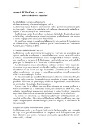 Anexos

Anexo 8. El “Manifiesto ifla/unesCo
         sobre la biblioteca escolar”

La biblioteca escolar en el contexto
de la enseñanza y el aprendizaje para todos
La biblioteca escolar da acceso a información e ideas que son fundamentales para
un desempeño exitoso en la sociedad actual, cada vez más orientada hacia el ma-
nejo de la información y de los conocimientos.
   La biblioteca escolar desarrolla en los alumnos habilidades de aprendizaje para
toda la vida y estimula sus capacidades imaginativas, ayudándoles de esta manera
a asumir su papel como ciudadanos responsables.
   El manifiesto ha sido preparado por la Federación Internacional de Asociaciones
de bibliotecarios y bibliotecas y aprobado por la Unesco durante su Conferencia
General, en noviembre de 1999.

La misión de la biblioteca escolar
La biblioteca escolar proporciona libros, recursos y servicios de aprendizaje que
ayudan a todos los miembros de la comunidad escolar a pensar con sentido crítico
y a utilizar eficazmente información en una multiplicidad de formatos y medios,
con vínculos a la red general de bibliotecas y medios informativos, aplicando los
principios del Manifiesto de la Unesco sobre la biblioteca pública.
   Los bibliotecarios ayudan a los alumnos a utilizar los libros y otros medios in-
formativos, impresos o electrónicos, ubicados en el lugar mismo o a distancia, y que
el contenido sea de ficción o de tipo documental. Los materiales de la biblioteca
deben complementar y enriquecer el contenido presentado en manuales, materiales
didácticos y metodologías de clase.
   Se ha demostrado que cuando los bibliotecarios colaboran con los maestros, los
alumnos mejoran su nivel de conocimiento y manejo de la lengua escrita, sus ca-
pacidades de lectura, de aprendizaje y resolución de problemas, y sus habilidades
en informática y tecnologías de comunicación.
   Los servicios de la biblioteca escolar deben ofrecerse de manera igualitaria a
todos los miembros de la comunidad escolar, sin distinción de edad, raza, sexo,
religión, nacionalidad, lengua, nivel profesional o social. Servicios y materiales
específicos deben utilizar sus servicios y materiales normales de la biblioteca.
   El acceso a los servicios y a las colecciones debe basarse en la Declaración Uni-
versal de los Derechos y Libertades del Hombre de las Naciones Unidas, y no estar
sujeto a ningún tipo de censura ideológica, política o religiosa, ni a influencias de
tipo comercial.

Legislación sobre financiamiento y redes
La biblioteca escolar es un elemento básicamente fundamental de toda estrategia
de largo plazo para el desarrollo de las competencias de la lengua escrita, para
fines educativos y de acceso a fuentes de información, y para el desarrollo econó-
mico, social y cultural.


                                                                                   81
 
