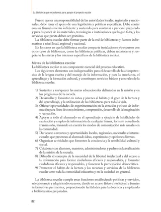 La biblioteca que necesitamos para apoyar el proyecto escolar

   Puesto que es una responsabilidad de las autoridades locales, regionales y nacio-
nales, debe tener el apoyo de una legislación y políticas específicas. Debe contar
con un financiamiento suficiente y sostenido para contratar a personal preparado
y para disponer de los materiales, tecnologías e instalaciones que hagan falta, y los
servicios que presta deben ser gratuitos.
   La biblioteca escolar debe formar parte de la red de bibliotecas y fuentes infor-
mativas a nivel local, regional y nacional.
   En los casos en que la biblioteca escolar comparte instalaciones y/o recursos con
otros tipos de bibliotecas, como las bibliotecas públicas, deben reconocerse y res-
petarse las metas y los intereses específicos de la biblioteca escolar.

Metas de la biblioteca escolar
La biblioteca escolar es un componente esencial del proceso educativo.
   Los siguientes elementos son indispensables para el desarrollo de las competen-
cias de la lengua escrita y del manejo de la información, y para la enseñanza, el
aprendizaje y la formación cultural, y constituyen servicios básicos y centrales de la
biblioteca escolar.

     1) Sustentar y enriquecer las metas educacionales delineadas en la misión y en
        los programas de la escuela.
     2) Desarrollar y fomentar en niños y jóvenes el hábito y el goce de la lectura y
        del aprendizaje, y la utilización de las bibliotecas para toda la vida.
     3) Ofrecer oportunidades de experimentación en la creación y el uso de infor-
        mación para fines de conocimiento, comprensión, desarrollo de la imaginación
        y recreación.
     4) Apoyar a todo el alumnado en el aprendizaje y ejercicio de habilidades de
        evaluación y empleo de información de cualquier forma, formato o medio de
        transmisión, tomando en cuenta los modos de comunicación más usuales en
        la comunidad.
     5) Dar acceso a recursos y oportunidades locales, regionales, nacionales e interna-
        cionales que presentan al alumnado ideas, experiencias y opiniones diversas.
     6) Organizar actividades que fomenten la conciencia y la sensibilidad cultural y
        social.
     7) Colaborar con alumnos, maestros, administradores y padres en la realización
        de la misión de la escuela.
     8) Difundir el concepto de la necesidad de la libertad intelectual y del acceso a
        la información para formar ciudadanos eficaces y responsables, y fomentar
        ciudadanos eficaces y responsables, y fomentar la participación democrática.
     9) Promover el hábito de la lectura y los recursos y servicios de la biblioteca
        escolar ante toda la comunidad educativa y en la sociedad en general.

   La biblioteca escolar cumple estas funciones estableciendo políticas y servicios,
seleccionando y adquiriendo recursos, dando un acceso físico e intelectual a fuentes
informativas pertinentes, proporcionado facilidades para la docencia y empleando
a bibliotecarios preparados.


82
 