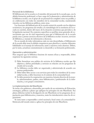 Anexos

Personal de la biblioteca
El bibliotecario de la escuela es el miembro del personal de la escuela que, con la
debida formación profesional, se hace cargo de la planeación y administración de
la biblioteca escolar, con el apoyo de un personal tan completo como sea posible, y
en colaboración con todos los miembros de la comunidad escolar, manteniendo
vínculos con las bibliotecas públicas, entre otras.
   Las funciones del bibliotecario de la escuela variará de acuerdo con los objetivos
económicos, los programas de estudio y la metodología de la enseñanza de la es-
cuela en cuestión, dentro del marco de la situación económica que prevalece y de
la legislación nacional. En contextos específicos se perfilan áreas generales de co-
nocimiento que son de vital importancia para que el bibliotecario de la escuela
pueda crear y prestar servicios efectivos de la biblioteca escolar: recursos, servicios
de biblioteca, y manejo de información y docencia.
   En un mundo de redes informáticas cada vez más desarrolladas, el bibliotecario
de la escuela debe tener la debida competencia para planificar y enseñar diferentes
habilidades en el manejo de información, tanto a maestros como alumnos. Deben,
por lo tanto, actualizar constantemente su desarrollo y su formación profesionales.

Operación y administración
Para asegurar que la biblioteca funcione de manera eficaz y responsable, deben
respetarse las siguientes normas.

  1) Debe formularse una política de servicios de la biblioteca escolar que fije
     objetivos y defina prioridades y servicios en relación con los programas de
     estudio de la escuela.
  2) La biblioteca escolar debe ser organizada y administrada de acuerdo con
     normas profesionales.
  3) Debe haber libre acceso a sus servicios para todos los miembros de la comu-
     nidad escolar, y debe funcionar en el contexto de la comunidad local.
  4) Se debe promover la cooperación con maestros, la junta directiva de la escue-
     la, administradores, padres, otros bibliotecarios y profesionales de la infor-
     mación, y con grupos comunitarios.

La implementación del Manifiesto
Se invita a los gobiernos a desarrollar, por medio de sus ministerios de Educación,
estrategias, políticas y planes que apliquen los principios de este Manifiesto. Sus
planes deberían incluir la divulgación de este Manifiesto en los programas de ca-
pacitación para bibliotecarios y maestros, tanto los introductorios como los de se-
guimiento.
   Se insta tanto a responsables a nivel nacional y local como a la comunidad bi-
bliotecaria del mundo entero a aplicar los principios de este Manifiesto.




                                                                                     83
 