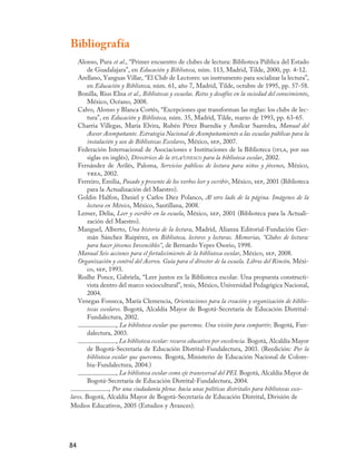 Bibliografía
   Alonso, Pura et al., “Primer encuentro de clubes de lectura: Biblioteca Pública del Estado
        de Guadalajara”, en Educación y Biblioteca, núm. 113, Madrid, Tilde, 2000, pp. 4-12.
   Arellano, Yanguas Villar, “El Club de Lectores: un instrumento para socializar la lectura”,
        en Educación y Biblioteca, núm. 61, año 7, Madrid, Tilde, octubre de 1995, pp. 57-58.
   Bonilla, Rius Elisa et al., Bibliotecas y escuelas. Retos y desafíos en la sociedad del conocimiento,
        México, Océano, 2008.
   Calvo, Alonso y Blanca Cortés, “Excepciones que transforman las reglas: los clubs de lec-
        tura”, en Educación y Biblioteca, núm. 35, Madrid, Tilde, marzo de 1993, pp. 63-65.
   Charria Villegas, María Elvira, Rubén Pérez Buendía y Amílcar Saavedra, Manual del
        Asesor Acompañante. Estrategia Nacional de Acompañamiento a las escuelas públicas para la
        instalación y uso de Bibliotecas Escolares, México, sep, 2007.
   Federación Internacional de Asociaciones e Instituciones de la Biblioteca (ifla, por sus
        siglas en inglés), Directrices de la ifla/unesco para la biblioteca escolar, 2002.
   Fernández de Avilés, Paloma, Servicios públicos de lectura para niños y jóvenes, México,
        trea, 2002.
   Ferreiro, Emilia, Pasado y presente de los verbos leer y escribir, México, sep, 2001 (Biblioteca
        para la Actualización del Maestro).
   Goldin Halfon, Daniel y Carlos Díez Polanco, Al otro lado de la página. Imágenes de la
        lectura en México, México, Santillana, 2008.
   Lerner, Delia, Leer y escribir en la escuela, México, sep, 2001 (Biblioteca para la Actuali-
        zación del Maestro).
   Manguel, Alberto, Una historia de la lectura, Madrid, Alianza Editorial-Fundación Ger-
        mán Sánchez Ruipérez, en Biblioteca, lectores y lecturas. Memorias, “Clubes de lectura:
        para hacer jóvenes Invencibles”, de Bernardo Yepes Osorio, 1998.
   Manual Seis acciones para el fortalecimiento de la biblioteca escolar, México, sep, 2008.
   Organización y control del Acervo. Guía para el director de la escuela. Libros del Rincón, Méxi-
        co, sep, 1993.
   Rodhe Ponce, Gabriela, “Leer juntos en la Biblioteca escolar. Una propuesta constructi-
        vista dentro del marco sociocultural”, tesis, México, Universidad Pedagógica Nacional,
        2004.
   Venegas Fonseca, María Clemencia, Orientaciones para la creación y organización de biblio-
        tecas escolares. Bogotá, Alcaldía Mayor de Bogotá-Secretaría de Educación Distrital-
        Fundalectura, 2002.
                     , La biblioteca escolar que queremos. Una visión para compartir, Bogotá, Fun-
        dalectura, 2003.
                     , La biblioteca escolar: recurso educativo por excelencia. Bogotá, Alcaldía Mayor
        de Bogotá-Secretaría de Educación Distrital-Fundalectura, 2003. (Reedición: Por la
        biblioteca escolar que queremos. Bogotá, Ministerio de Educación Nacional de Colom-
        bia-Fundalectura, 2004.)
                     , La biblioteca escolar como eje transversal del PEI. Bogotá, Alcaldía Mayor de
        Bogotá-Secretaría de Educación Distrital-Fundalectura, 2004.
                  , Por una ciudadanía plena: hacia unas políticas distritales para bibliotecas esco-
lares. Bogotá, Alcaldía Mayor de Bogotá-Secretaría de Educación Distrital, División de
Medios Educativos, 2005 (Estudios y Avances).




84
 