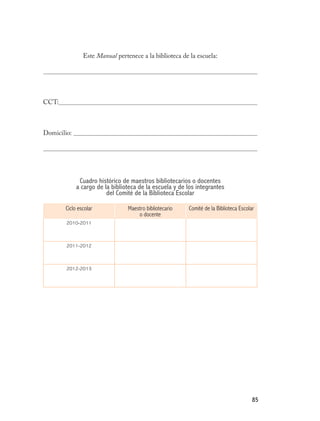 Este Manual pertenece a la biblioteca de la escuela:




CCT:



Domicilio:




              Cuadro histórico de maestros bibliotecarios o docentes
             a cargo de la biblioteca de la escuela y de los integrantes
                         del Comité de la Biblioteca Escolar

       Ciclo escolar             Maestro bibliotecario   Comité de la Biblioteca Escolar
                                     o docente
        2010-2011



        2011-2012



        2012-2013




                                                                                       85
 