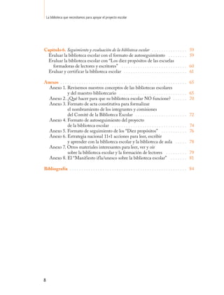 La biblioteca que necesitamos para apoyar el proyecto escolar




Capítulo 6. Seguimiento y evaluación de la biblioteca escolar . . . . . . . . . . . . . . .                          59
  Evaluar la biblioteca escolar con el formato de autoseguimiento . . . . . . . .                                    59
  Evaluar la biblioteca escolar con “Los diez propósitos de las escuelas
    formadoras de lectores y escritores” . . . . . . . . . . . . . . . . . . . . . . . . . . . .                     60
  Evaluar y certificar la biblioteca escolar . . . . . . . . . . . . . . . . . . . . . . . . . . .                   61

Anexos . . . . . . . . . . . . . . . . . . . . . . . . . . . . . . . . . . . . . . . . . . . . . . . . . . . . . .   65
  Anexo 1. Revisemos nuestros conceptos de las bibliotecas escolares
             y del maestro bibliotecario . . . . . . . . . . . . . . . . . . . . . . . . . . . . .                   65
  Anexo 2. ¿Qué hacer para que su biblioteca escolar NO funcione? . . . . . .                                        70
  Anexo 3. Formato de acta constitutiva para formalizar
             el nombramiento de los integrantes y comisiones
             del Comité de la Biblioteca Escolar . . . . . . . . . . . . . . . . . . . . . .                         72
  Anexo 4. Formato de autoseguimiento del proyecto
             de la biblioteca escolar . . . . . . . . . . . . . . . . . . . . . . . . . . . . . . . .                74
  Anexo 5. Formato de seguimiento de los “Diez propósitos” . . . . . . . . . . .                                     76
  Anexo 6. Estrategia nacional 11+1 acciones para leer, escribir
             y aprender con la biblioteca escolar y la biblioteca de aula . . . . .                                  78
  Anexo 7. Otros materiales interesantes para leer, ver y oír
             sobre la biblioteca escolar y la formación de lectores . . . . . . . . .                                79
  Anexo 8. El “Manifiesto ifla/unesco sobre la biblioteca escolar” . . . . . . .                                     81

Bibliografía . . . . . . . . . . . . . . . . . . . . . . . . . . . . . . . . . . . . . . . . . . . . . . . . . . 84




8
 