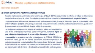 Manual de acogida y buenas prácticas ambientales
10
POLÍTICA DE CONDUCTA
 IMAGEN CORPORATIVA Y COMPORTAMIENTOS SOCIALES
Todos los empleados irán uniformados con el uniforma que CITELUM IBÉRICA les suministra. El uniforme de trabajo se utilizará única
y exclusivamente en horas de trabajo. En cualquier tipo de actuación el trabajador irá identificado con la imagen corporativa.
La manera de vestir, la limpieza y el buen estado de la vestimenta serán objeto de especial cuidado por parte de los empleados, como
también la higiene personal, sin que ninguna actividad, aunque en momentos puntuales pueda comportar ensuciarse, pueda servir
de escusa para ir sucio más allá de la duración estricta de su ejecución.
Los empleados colaboraran con la limpieza del complejo ni tirando nunca los desechos
fuera de los contenedores específicos. Como norma general, nunca se dejará un
lugar más sucio ni desordenado de lo que estaba al empezar a utilizarlo.
La puntualidad es un aspecto que todos los trabajadores de CITELUM IBÉRICA han
de tener en cuenta, ya sea con clientes, proveedores, con otros empleados o en
cualquier circunstancia. La puntualidad significa respeto al valor del tiempo, y cuenta
no solo para iniciar una actividad sino también para acabarla. La falta de puntualidad a
una cita demuestra falta de interés y de educación y no es admisible por leve que sea.
 