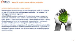 Manual de acogida y buenas prácticas ambientales
12
NUESTRO COMPROMISO CON EL MEDIO AMBIENTE
La empresa quiere ser reconocida como una institución prestigiosa, no solo por la calidad de
sus servicios sino también por la integridad de sus trabajadores y por el respeto a los
vecinos y al entorno social en general.
CITELUM IBÉRICA se declara respetuosa con el medio ambiente y comprometida con su
conservación, primeramente, porque tenemos el convencimiento de que nuestra actividad,
nuestro bienestar y nuestra vida no deben hipotecar la de las generaciones futuras, ni tampoco
afectar a las presentes, ya sea por los consumos de recursos excesivos y la consecuente
generación de residuos, el consumo de energía o la contaminación ambiental.
Como la empresa declara un compromiso con la sostenibilidad, todos los empleados deben
procurar cumplir las normativas y recomendaciones medioambientales en la ejecución de sus
tareas y tendrán especial cuidado en evitar consumos excesivos de recursos y la generación
excesiva de residuos.
 