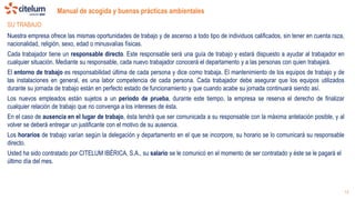 Manual de acogida y buenas prácticas ambientales
13
SU TRABAJO
Nuestra empresa ofrece las mismas oportunidades de trabajo y de ascenso a todo tipo de individuos calificados, sin tener en cuenta raza,
nacionalidad, religión, sexo, edad o minusvalías físicas.
Cada trabajador tiene un responsable directo. Este responsable será una guía de trabajo y estará dispuesto a ayudar al trabajador en
cualquier situación. Mediante su responsable, cada nuevo trabajador conocerá el departamento y a las personas con quien trabajará.
El entorno de trabajo es responsabilidad última de cada persona y dice como trabaja. El mantenimiento de los equipos de trabajo y de
las instalaciones en general, es una labor competencia de cada persona. Cada trabajador debe asegurar que los equipos utilizados
durante su jornada de trabajo están en perfecto estado de funcionamiento y que cuando acabe su jornada continuará siendo así.
Los nuevos empleados están sujetos a un periodo de prueba, durante este tiempo, la empresa se reserva el derecho de finalizar
cualquier relación de trabajo que no convenga a los intereses de ésta.
En el caso de ausencia en el lugar de trabajo, ésta tendrá que ser comunicada a su responsable con la máxima antelación posible, y al
volver se deberá entregar un justificante con el motivo de su ausencia.
Los horarios de trabajo varían según la delegación y departamento en el que se incorpore, su horario se lo comunicará su responsable
directo.
Usted ha sido contratado por CITELUM IBÉRICA, S.A., su salario se le comunicó en el momento de ser contratado y éste se le pagará el
último día del mes.
 