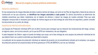 Manual de acogida y buenas prácticas ambientales
15
RIESGOS LABORALES
En las evaluaciones de riesgos laborales de todos nuestros centros de trabajo, así como en los Plan de Seguridad y Salud de las obras de
construcción en las que actuamos, se identifican los riesgos asociados a cada puesto. En dichos documentos se determinan las
medidas preventivas que deben implantarse con el objetivo de eliminar o reducir los riesgos de nuestra actividad. Para que cada
trabajador conozca todo lo necesario para trabajar de manera segura se le hará entrega de unas fichas de seguridad y podrán consultar
los documentos en su centro de trabajo.
EQUIPOS DE PROTECCIÓN INDIVIDUAL
Los Equipos de Protección Individual (EPI) son el último recurso para conseguir que se reduzcan las consecuencias del riesgo, aunque,
en algunos casos, son la única solución, por lo que los EPIS son necesarios y de uso obligatorio.
A cada trabajador de Citelum, según el puesto de trabajo que ocupa, se le hace entrega de unos equipos de protección individual de los
que deberá hacer uso cuando la actividad que desarrolla lo requiera.
La sustitución de los equipos de protección individual se realizará de acuerdo con el procedimiento indicado por la empresa. Los equipos
de protección personal son proporcionados de forma gratuita por CITELUM IBÉRICA y son de uso individual.
 