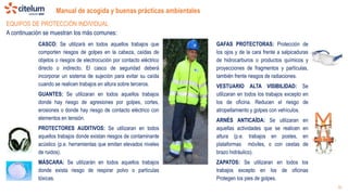 Manual de acogida y buenas prácticas ambientales
16
CASCO: Se utilizará en todos aquellos trabajos que
comporten riesgos de golpes en la cabeza, caídas de
objetos o riesgos de electrocución por contacto eléctrico
directo o indirecto. El casco de seguridad deberá
incorporar un sistema de sujeción para evitar su caída
cuando se realicen trabajos en altura sobre terceros.
GUANTES: Se utilizaran en todos aquellos trabajos
donde hay riesgo de agresiones por golpes, cortes,
erosiones o donde hay riesgo de contacto eléctrico con
elementos en tensión.
PROTECTORES AUDITIVOS: Se utilizaran en todos
aquellos trabajos donde existan riesgos de contaminante
acústico (p.e. herramientas que emitan elevados niveles
de ruidos).
MÁSCARA: Se utilizarán en todos aquellos trabajos
donde exista riesgo de respirar polvo o partículas
tóxicas.
GAFAS PROTECTORAS: Protección de
los ojos y de la cara frente a salpicaduras
de hidrocarburos o productos químicos y
proyecciones de fragmentos y partículas,
también frente riesgos de radiaciones.
VESTUARIO ALTA VISIBILIDAD: Se
utilizaran en todos los trabajos excepto en
los de oficina. Reducen el riesgo de
atropellamiento y golpes con vehículos.
ARNÉS ANTICAÍDA: Se utilizaran en
aquellas actividades que se realicen en
altura (p.e. trabajos en postes, en
plataformas móviles, o con cestas de
brazo hidráulico).
ZAPATOS: Se utilizaran en todos los
trabajos excepto en los de oficinas
Protegen los pies de golpes.
EQUIPOS DE PROTECCIÓN INDIVIDUAL
A continuación se muestran los más comunes:
 