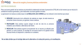 Manual de acogida y buenas prácticas ambientales
18
GESTIÓN DE RESIDUOS
Para una buena gestión de los residuos es primordial la colaboración de todo el personal de CITELUM, de tal manera que se reduzca la
cantidad de residuos generados y para desarrollar una buena gestión de éstos.
La generación de residuos se debe basar en LA REGLA DE LAS 3 ERRES que nos indicaran como tenemos que actuar.
 REDUCIR: disminución de la utilización de materias en origen, de esta manera se
consumen menos recursos y se generan menos residuos.
 REUTILIZAR: Esta práctica supone alargar el ciclo de vida de un producto
mediante usos similares o alternativos del mismo.
 RECICLAR: Esta práctica supone la recuperación de un recurso ya utilizado para
generar un nuevo producto. El reciclaje es una buena opción en la gestión de los
recursos frente a la deposición o abandono en vertedero.
No se debe olvidar que el reciclaje debe ser la alternativa a la reducción previa y a la reutilización.
 