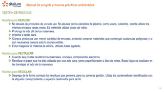 Manual de acogida y buenas prácticas ambientales
19
GESTIÓN DE RESIDUOS
Medidas para REDUCIR:
 No abuses de productos de un solo uso. No abuses de los utensilios de plástico, como vasos, cubiertos. Intenta utilizar los
mismos envases varias veces. Es preferible utilizar vasos de vidrio.
 Prolonga la vida útil de los materiales.
 Imprime a doble cara.
 Compra productos con menor cantidad de envases, evitando comprar materiales que contengan sustancias peligrosas y si
son necesarios compra solo lo imprescindible.
 Evita malgastar el material de oficina, utilízalo hasta agotarlo.
Medidas para REUTILIZAR:
 Cuando sea posible reutilizar los materiales, envases, componentes eléctricos.
 Reutilizar el papel que ha sido utilizada por una sola cara, como papel borrador o bloc de notes. Estas hojas se localizan en
las bandejas al lado de la impresora.
Medidas para RECICLAR:
 Segrega de la forma correcta los residuos que generes, para su correcta gestión. Utiliza los contenedores identificados con
la etiqueta correspondiente o espacios destinados para tal fin.
 