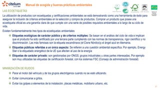 Distintiu de
Garantia
de Qualitat
Ambiental
Manual de acogida y buenas prácticas ambientales
21
LAS ECOETIQUETAS
La utilización de productos con ecoetiquetas y certificaciones ambientales se está demostrando como una herramienta de éxito para
asegurar la inclusión de criterios ambientales en la selección y compra de productos. Comprar un producto que posea una
ecoetiqueta oficial es una garantía clara de que cumple con una serie de posibles requisitos ambientales a lo largo de su ciclo de
vida.
Existen fundamentalmente tres tipos de ecoetiquetas ambientales
 Etiquetas ecológicas de carácter público y de criterios múltiples: Se basan en el análisis del ciclo de vida e implican
que el producto ha sido certificado por una tercera parte cumpliendo con las normas de transparencia, rigor científico y no
discriminación. Las más famosas son la etiqueta escandinava (el Cisne Nórdico)y el ángel azul en Alemania.
 Etiquetas públicas referidas a un único aspecto: Se refieren a una cuestión ambiental específica. Por ejemplo, Energy
Star o la etiquetado energético de la UE que afecten al uso de la energía
 Etiquetas de carácter privado: son gestionadas por ONGS, grupos industriales u otras partes interesadas. Por ejemplo
son muy utilizadas las etiquetas de certificación forestal, con los sistemas FSC (Consejo de administración forestal)
MINIMIZACIÓN DE RUIDOS
 Parar el motor del vehículo y de los grupos electrógenos cuando no se esté utilizando.
 Evitar comunicarse a gritos.
 Evitar los golpes a elementos de la instalación, placas metálicas, mobiliario urbano, etc.
 