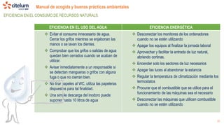 Manual de acogida y buenas prácticas ambientales
22
EFICIENCIA EN EL CONSUMO DE RECURSOS NATURALS
EFICIENCIA EN EL USO DEL AGUA EFICIENCIA ENERGÉTICA
 Evitar el consumo innecesario de agua.
Cerrar los grifos mientras se enjabonan las
manos o se lavan los dientes.
 Comprobar que los grifos o salidas de agua
quedan bien cerrados cuando se acaban de
utilizar.
 Avisar inmediatamente a un responsable si
se detectan mangueras o grifos con alguna
fuga o que no cierran bien.
 No tirar papeles al WC, utiliza las papeleras
dispuestas para tal finalidad.
 Una simple descarga del inodoro puede
suponer hasta 10 litros de agua
 Desconectar los monitores de los ordenadores
cuando no se estén utilizando
 Apagar los equipos al finalizar la jornada laboral
 Aprovechar y facilitar la entrada de luz natural,
abriendo cortinas.
 Encender solo los sectores de luz necesarios
 Apagar las luces al abandonar la estancia
 Regular la temperatura de climatización mediante los
termostatos
 Procurar que el combustible que se utilice para el
funcionamiento de las máquinas sea el necesario
 Desconectar las máquinas que utilicen combustible
cuando no se estén utilizando
 