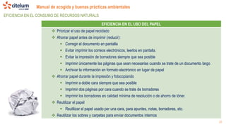 Manual de acogida y buenas prácticas ambientales
23
EFICIENCIA EN EL CONSUMO DE RECURSOS NATURALS
EFICIENCIA EN EL USO DEL PAPEL
 Priorizar el uso de papel reciclado
 Ahorrar papel antes de imprimir (reducir):
 Corregir el documento en pantalla
 Evitar imprimir los correos electrónicos, leerlos en pantalla.
 Evitar la impresión de borradores siempre que sea posible
 Imprimir únicamente las páginas que sean necesarias cuando se trate de un documento largo
 Archivar la información en formato electrónico en lugar de papel
 Ahorrar papel durante la impresión y fotocopiando
 Imprimir a doble cara siempre que sea posible
 Imprimir dos páginas por cara cuando se trate de borradores
 Imprimir los borradores en calidad mínima de resolución o de ahorro de tóner.
 Reutilizar el papel
 Reutilizar el papel usado per una cara, para apuntes, notas, borradores, etc.
 Reutilizar los sobres y carpetas para enviar documentos internos
 