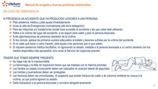 Manual de acogida y buenas prácticas ambientales
24
EN CASO DE EMERGENCIA:
SI PRESENCIA UN ACCIDENTE QUE HA PRODUCIDO LESIONES A UNA PERSONA:
 Pida asistencia médica y pida ayuda inmediatamente.
 Avise al Jefe de Emergencias (normalmente jefe de la delegación)
 Pare las máquinas y/o instalaciones donde haya sucedido el accidente y las que usted esté utilizando.
 Retire a la víctima del lugar del accidente, si es seguro para usted y para la persona lesionada.
 Evite aglomeraciones de personas alrededor de la víctima.
 Si los conoce, aplique los primeros auxilios adecuados al estado y lesiones sufridas por la víctima del accidente.
 Si no sabe qué hacer o como hacerlo, pida ayuda a las personas que sí que saben.
 Si requiere asistencia médica facultativa, no agravando su estado, traslade a la persona lesionada a un centro sanitario con los
medios disponibles más apropiados; sino avise al Servicio de Urgencias previsto
TENDRÁ QUE TENER SIEMPRE PRESENTE:
 No haga más de lo imprescindible.
 La hemorragia y la falta de respiración tienen que ser tratadas con la máxima prioridad.
 Los heridos en estado inconsciente deben ser colocados en posición lateral de seguridad.
 Las heridas y quemaduras deben ser protegidas.
 Las fracturas deben ser inmovilizadas. Si sospecha que existen fractura de cuello o de columna vertebral no mueva a la
víctima, ya que podría agravar su estado.
 Debe tranquilizar a la persona lesionada y conviene abrigarla levemente.
 