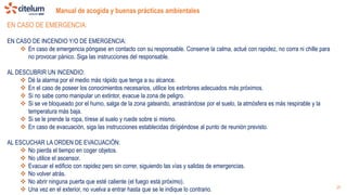 Manual de acogida y buenas prácticas ambientales
25
EN CASO DE EMERGENCIA:
EN CASO DE INCENDIO Y/O DE EMERGENCIA:
 En caso de emergencia póngase en contacto con su responsable. Conserve la calma, actué con rapidez, no corra ni chille para
no provocar pánico. Siga las instrucciones del responsable.
AL DESCUBRIR UN INCENDIO:
 Dé la alarma por el medio más rápido que tenga a su alcance.
 En el caso de poseer los conocimientos necesarios, utilice los extintores adecuados más próximos.
 Si no sabe como manipular un extintor, evacue la zona de peligro.
 Si se ve bloqueado por el humo, salga de la zona gateando, arrastrándose por el suelo, la atmósfera es más respirable y la
temperatura más baja.
 Si se le prende la ropa, tírese al suelo y ruede sobre si mismo.
 En caso de evacuación, siga las instrucciones establecidas dirigiéndose al punto de reunión previsto.
AL ESCUCHAR LA ORDEN DE EVACUACIÓN:
 No pierda el tiempo en coger objetos.
 No utilice el ascensor.
 Evacuar el edificio con rapidez pero sin correr, siguiendo las vías y salidas de emergencias.
 No volver atrás.
 No abrir ninguna puerta que esté caliente (el fuego está próximo).
 Una vez en el exterior, no vuelva a entrar hasta que se le indique lo contrario.
 