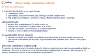 Manual de acogida y buenas prácticas ambientales
26
EN CASO DE EMERGENCIA:
Si SE ENCUENTRAATRAPADO en una zona CERRADA:
 Cierre todas las puertas.
 Tape con trapos, a ser posible húmedos, todas las rendijas por donde penetre el humo.
 Haga conocer su presencia (p.e. a través de la ventana). Si funcionan las líneas, llamar a la centralita.
MEDIDAS GENERALES:
 Mantenga libres las vías de evacuación: pasillos, puertas, etc.
 Mantenga libres los extintores de incendio y las bocas de incendio.
 Comunique a su superior cualquier anomalía en los medios de protección.
 Mantenga su zona de trabajo en perfecto estado de limpieza.
EN CASO DE RIESGO GRAVE O INMINENTE:
 Informe a su encargado de la situación, con el objetivo de comunicar al resto de personal afectado la circunstancia.
 En el caso de que se considere que la actividad comporta un riesgo grave o inminente, tendrá derecho a interrumpir su
actividad.
DIRECTORIO TELEFÓNICO DE URGENCIAS (112)
El mostrador informativo de su centro de trabajo, cerca de los botiquines y los vehículos encontrará siempre actualizado un listado con
los teléfonos y direcciones de urgencia con los que debería ponerse en contacto en caso de presencia o sufrir una urgencia. Sin
embargo, siempre hay que recordar el teléfono de emergencias generales 112.
 