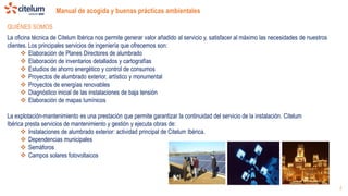 Manual de acogida y buenas prácticas ambientales
3
La oficina técnica de Citelum Ibérica nos permite generar valor añadido al servicio y, satisfacer al máximo las necesidades de nuestros
clientes. Los principales servicios de ingeniería que ofrecemos son:
 Elaboración de Planes Directores de alumbrado
 Elaboración de inventarios detallados y cartografías
 Estudios de ahorro energético y control de consumos
 Proyectos de alumbrado exterior, artístico y monumental
 Proyectos de energías renovables
 Diagnóstico inicial de las instalaciones de baja tensión
 Elaboración de mapas lumínicos
La explotación-mantenimiento es una prestación que permite garantizar la continuidad del servicio de la instalación. Citelum
Ibérica presta servicios de mantenimiento y gestión y ejecuta obras de:
 Instalaciones de alumbrado exterior: actividad principal de Citelum Ibérica.
 Dependencias municipales
 Semáforos
 Campos solares fotovoltaicos
QUIÉNES SOMOS
 