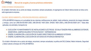 Manual de acogida y buenas prácticas ambientales
4
En el tablón informativo de su centro de trabajo, encontrará, siempre actualizado, el organigrama de Citelum Ibérica donde se indica como
está organizada la empresa.
COMO ESTAMOS ORGANIZADOS
CALIDAD, MEDIO AMBIENTE y PREVENCIÓN RIESGOS LABORALES
CITELUM IBÉRICA dispone en la actualidad de las máximas certificaciones de calidad, medio ambiente, prevención de riesgos laborales
y energía, como son UNE-EN-ISO-9001:2000, UNE-EN-ISO 14001:2004, OHSAS 18001:2008 y UNE-EN-ISO-50001:2011. Todas ellas
aplicadas a la actividad y transporte de:
 EJECUCIÓN Y/O MANTENIMIENTO DE INSTALACIONES ELÉCTRICAS DE BAJA TENSIÓN PARA ALUMBRADO EXTERIOR,
SEMÁFOROS, CAMPOS SOLARES FOTOVOLTAICOS Y DEPENDENCIAS
 DISEÑO, ELABORACIÓN y EJECUCIÓN DE PLANES DIRECTORES DE ALUMBRADO EXTERIOR
 DISEÑO, ELABORACIÓN y EJECUCIÓN DE ESTUDIOS DE EFICIENCIA ENERGÉTICA
En el tabón informativo de su centro de trabajo, encontrará, siempre actualizada, la política del SIG (Calidad, Medio Ambiente, Seguridad
y Salud Laboral y Energía) de CITELUM IBÉRICA.
 
