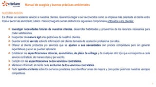 Manual de acogida y buenas prácticas ambientales
5
NUESTRA MISIÓN
Es ofrecer un excelente servicio a nuestros clientes. Queremos llegar a ser reconocidos como la empresa más orientada al cliente entre
todo el sector de alumbrado público. Para conseguirlo se han definido los siguientes compromisos enfocados a los clientes:
 Investigar necesidades futuras de nuestros clientes, desarrollar habilidades y proveernos de los recursos necesarios para
poder satisfacerlas.
 Responder de manera ágil a las peticiones de nuestros clientes.
 Guardar estricto secreto sobre la información del cliente derivada de la relación profesional con ellos.
 Ofrecer al cliente productos y/o servicios que se ajusten a sus necesidades con precios competitivos pero sin generar
expectativas que no se puedan satisfacer.
 Establecer las especificaciones técnicas, económicas, de plazo de entrega y de cualquier otro tipo que corresponda a cada
servicio contratado, de manera clara y por escrito.
 Cumplir con las especificaciones de los servicios contratados.
 Mantener informado al cliente de la evolución de los servicios contratados.
 Pedir opinión al cliente sobre los servicios prestados para identificar áreas de mejora y para poder potenciar nuestras ventajas
competitivas.
 