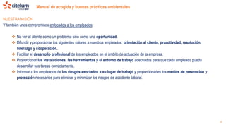Manual de acogida y buenas prácticas ambientales
6
NUESTRA MISIÓN
Y también unos compromisos enfocados a los empleados:
 No ver al cliente como un problema sino como una oportunidad.
 Difundir y proporcionar los siguientes valores a nuestros empleados; orientación al cliente, proactividad, resolución,
liderazgo y cooperación.
 Facilitar el desarrollo profesional de los empleados en el ámbito de actuación de la empresa.
 Proporcionar las instalaciones, las herramientas y el entorno de trabajo adecuados para que cada empleado pueda
desarrollar sus tareas correctamente.
 Informar a los empleados de los riesgos asociados a su lugar de trabajo y proporcionarles los medios de prevención y
protección necesarios para eliminar y minimizar los riesgos de accidente laboral.
 