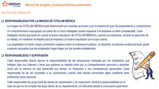 Manual de acogida y buenas prácticas ambientales
7
POLÍTICA DE CONDUCTA
 RESPONSABILIDAD POR LA IMAGEN DE CITELUM IBÉRICA
La imagen de CITELUM IBÉRICA está determinada por nuestras acciones y por la manera en que nos presentamos y comportamos.
Un comportamiento inapropiado por parte de un único trabajador puede ocasionar a la empresa un daño considerable. Cada
trabajador tendrá que tener en cuenta la buena reputación de CITELUM IBÉRICA y centrar sus esfuerzos, durante la ejecución de
su trabajo, en mantener el respeto para la empresa y la buena reputación con la que cuenta.
Los empleados no harán ningún comentario negativo sobre la empresa en público, no obstante, la empresa recibirá de buen grado
cualquier propuesta que los empleados hagan llegar por los canales establecidos.
 RESPONSABILIDAD Y SUPERVISIÓN
Cada responsable directo asume la responsabilidad de las actuaciones realizada por los empleados que
trabajan bajo sus órdenes y tiene que ganarse su respeto tanto por su comportamiento personal y ejemplar,
como por la manera en que desarrolle sus tareas, su franqueza y sus competencias personales. Cada
responsable ha de ser accesible a su subordinado cuando este decida comentarle algún problema tanto
profesional como personal.
Cada responsable de grupo hará las tareas de organización y de supervisión, tendrá la responsabilidad en el
caso de que no se cumplan las leyes dentro de su departamento, sin dificultad debido a una buena supervisión.
 