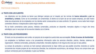 Manual de acogida y buenas prácticas ambientales
9
POLÍTICA DE CONDUCTA
 TRATO CON LOS CLIENTES
Las relaciones con los clientes se tienen que distinguir siempre por el respeto por las normas de buena educación y por su
amabilidad y cortesía. Como se ha comentado con anterioridad, el cliente es la razón de ser de nuestra empresa, por este motivo
todas las actuaciones de los empleados con los clientes serán consecuentes con esta condición. En general, nunca nadie hará ningún
comentario ofensivo ni despreciativo sobre ningún cliente.
No se harán comentarios sobre precios, métodos comerciales, productos en desarrollo, mercados objetivo ni ningún otro tema
estratégico que no sea propio de los asuntos tratados con el cliente.
 TRATO CON LOS PROVEEDORES
El tracto con los proveedores será cortés, sin perjuicio de la exigencia cuando ésta sea aconsejable. Evitar el exceso de familiaridad.
Los empleados no facilitaran nunca a los proveedores información sobre los servicios ofrecidos, precios, clientes, sistemas de
organización, métodos comerciales, productos a desarrollar, mercados objetivos ni de ninguna otra cosa que no sea pública.
La compra de productos o servicios se hará siempre seleccionando la mejor oferta que sea posible encontrar, teniendo en cuenta
únicamente las virtudes propias de las mercancías ofrecidas, las condiciones económicas y de entrega. Nunca una compra tiene que
producir comisiones para los empleados ni para sus familias.
 