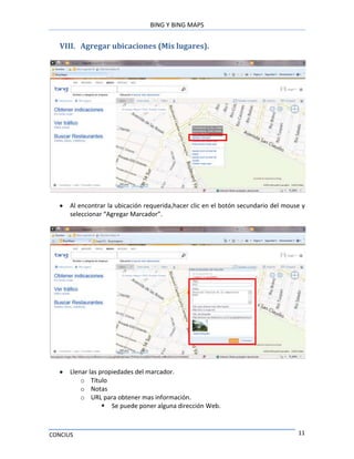 BING Y BING MAPS
CONCIUS 11
VIII. Agregar ubicaciones (Mis lugares).
Al encontrar la ubicación requerida,hacer clic en el botón secundario del mouse y
seleccionar “Agregar Marcador”.
Llenar las propiedades del marcador.
o Título
o Notas
o URL para obtener mas información.
 Se puede poner alguna dirección Web.
 