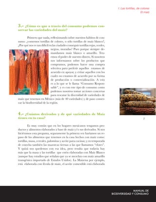 I. Las tortillas, de colores
                                                                                                      El maíz



3.- ¿Cómo es que a través del consumo podemos con-
servar las variedades del maíz?

        Primero que nada, reﬂexionando sobre nuestros hábitos de con-
sumo: ¿comemos tortillas de colores, o sólo tortillas de maíz blanco?,
¿Por qué nos es tan difícil en las ciudades conseguir tortillas rojas, verdes,
                             negras, moradas? Pues porque siempre de-
                             mandamos maíz blanco o amarillo. Ten-
                             emos el poder de nuestro dinero. Si nosotros
                             nos informamos sobre los productos que
                             compramos, podemos hacer una compra
                             selectiva para preferir aquellos estamos de
                             acuerdo en apoyar, y evitar aquellos con los
                             cuales no estamos de acuerdo por su forma
                             de producción o comercialización. A esto
                             es a lo que se le llama “Consumo Respon-
                             sable”, y es con este tipo de consumo como
                             podemos nosotros tomar acciones concretas
                             para rescatar la diversidad de variedades de
maíz que tenemos en México (más de 40 variedades) y de paso conser-
var la biodiversidad de la región.


4.- ¿Cuántos derivados y de qué variedades de Maíz
tienes en tu casa?                                                                                     7

         Es muy común que en los hogares mexicanos tengamos pro-
ductos y alimentos elaborados a base de maíz y/o sus derivados. Si nos
hiciéramos esta pregunta, seguramente la primera vez haríamos un re-
paso de los alimentos que tenemos en la casa hechos con maíz como:
tortillas, masa, cereales, palomitas y aceite para cocinar, y en temporada
de cosecha también las mazorcas tiernas a las que llamamos “elotes”.
Y quizá nos quedemos con esa idea, pero resulta que todavía hay
más que la masa y las tortillas que estén elaboradas con Maíz Blanco
(aunque hay estudios que señalan que ya se mezclan con maíz amarillo
transgénico importado de Estados Unidos). La Maizena por ejemplo,
está elaborada con fécula de maíz, el aceite comestible está elaborado
 