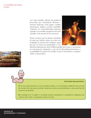 I. Las tortillas, de colores
El maíz




                                      con maíz amarillo, además los productos
                                      procesados que comúnmente llevamos a
                                      nuestras despensas como papas, comidas
                                      instantáneas, galletas, cereales, pastelillos
                                      “chatarra”, etc. están elaborados con grasas
                                      vegetales (con semillas transgénicas de maíz
                                      amarillo, en la mayoría de las ocasiones).

                                      Vemos entonces que las demás variedades
                                      de maíz que todavía existen no están con-
                                      templadas en nuestra vida cotidiana, quizá
                                      por que no tienen las propiedades y ren-
                                      dimiento industrial que tiene el Maíz amarillo, por lo que se encuentran
                                      en real riesgo de extinguirse, y con esto la diversidad gastronómica y
                                      la posibilidad de mejorar las semilla, lo que le da fortaleza a cualquier
                                      cultivo o monocultivo.




                                                                                       Actividad demostrativa:

                      1). En los supermercados, en los mercados locales, o en los tianguis callejeros haz una lista
                      de los tipos de maíz que se venden, observa y anota sus características y para qué ﬁnes de
                      consumo se destinan.

                      2). Investiga si en tu región o tu estado existen campesinos o campesinos indígenas que
                      cultiven maíz criollo o variedades nativas de maiz.
 
