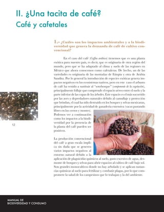 II. ¿Una tacita de café?
     Café y cafetales

                1.- ¿Cuáles son los impactos ambientales y a la biodi-
                versidad que genera la demanda de café de cultivo con-
                vencional?

                        En el caso del café (Coffea arábica) ttenemos que es una planta
                exótica para nuestro país, es decir, que es originaria de otra región del
                mundo, pero que se ha adaptado al clima y suelo de las regiones en
                México que ahora conocemos como cafetaleras. De hecho, un de las
                variedades es originaria de las montañas de Etiopía y otra de Arabia
                Saudita. Por lo general la introducción de especies exóticas genera im-
                pactos negativos en los ecosistemas nativos, pero en este caso el arbusto
                de café ha venido a sustituir al “sotobosque” (componente de la vegetación),
                principalmente follaje que comprende el espacio aéreo entre el suelo y la
                parte inferior de las copas de los árboles. Este espacio es el más socorrido
                por las aves y depredadores naturales debido al camuﬂaje y protección
                que brindan, el cual ha sido destruido en los bosques y selvas mexicanas,
                principalmente por la actividad de ganadería extensiva (vacas pastando
                libres en los cerros y montes).
                Podemos ver a continuación
                como los impactos a la biodi-
                versidad por la presencia de
12
                la planta del café pueden ser
                positivos.

                La producción convencional
                del café a gran escala impli-
                ca sin duda que se generen
                varios impactos negativos al
                entorno natural debido a la
                aplicación de plaguicidas químicos al suelo, gasto excesivo de agua, des-
                monte de bosques y selvas para abrir espacios al cultivo de café bajo sol.
                Son grandes monocultivos donde no hay arbolado y se aplican sustan-
                cias químicas al suelo para fertilizar y combatir plagas, por lo que com-
                promete la salud de los campesinos que lo trabajan y la del ambiente.
 