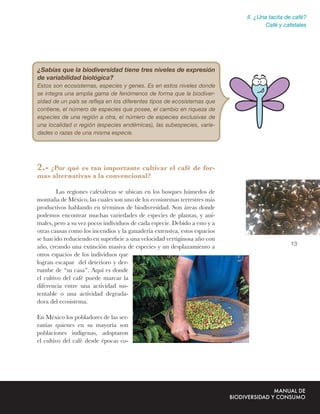 II. ¿Una tacita de café?
                                                                                   Café y cafetales




¿Sabías que la biodiversidad tiene tres niveles de expresión
de variabilidad biológica?
Estos son ecosistemas, especies y genes. Es en estos niveles donde
se integra una amplia gama de fenómenos de forma que la biodiver-
sidad de un país se reﬂeja en los diferentes tipos de ecosistemas que
contiene, el número de especies que posee, el cambio en riqueza de
especies de una región a otra, el número de especies exclusivas de
una localidad o región (especies endémicas), las subespecies, varie-
dades o razas de una misma especie.




2.- ¿Por qué es tan importante cultivar el café de for-
mas alternativas a la convencional?

        Las regiones cafetaleras se ubican en los bosques húmedos de
montaña de México, las cuales son uno de los ecosistemas terrestres más
productivos hablando en términos de biodiversidad. Son áreas donde
podemos encontrar muchas variedades de especies de plantas, y ani-
males, pero a su vez pocos individuos de cada especie. Debido a esto y a
otras causas como los incendios y la ganadería extensiva, estos espacios
se han ido reduciendo en superﬁcie a una velocidad vertiginosa año con
                                                                                            13
año, creando una extinción masiva de especies y un desplazamiento a
otros espacios de los individuos que
logran escapar del deterioro y der-
rumbe de “su casa”. Aquí es donde
el cultivo del café puede marcar la
diferencia entre una actividad sus-
tentable o una actividad degrada-
dora del ecosistema.

En México los pobladores de las ser-
ranías quienes en su mayoría son
poblaciones indígenas, adoptaron
el cultivo del café desde épocas co-
 