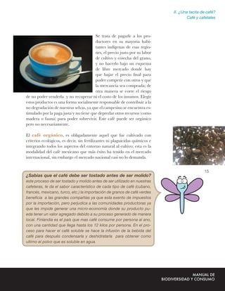 II. ¿Una tacita de café?
                                                                                      Café y cafetales



                                        Se trata de pagarle a los pro-
                                        ductores en su mayoría habi-
                                        tantes indígenas de esas regio-
                                        nes, el precio justo por su labor
                                        de cultivo y cosecha del grano,
                                        y no hacerlo bajo un esquema
                                        de libre mercado donde hay
                                        que bajar el precio ﬁnal para
                                        poder competir con otros y que
                                        la mercancía sea comprada; de
                                        otra manera se corre el riesgo
de no poder venderla y no recuperar ni el costo de los insumos. Elegir
estos productos es una forma socialmente responsable de contribuir a la
no degradación de nuestras selvas, ya que el campesino se encuentra es-
timulado por la paga justa y no tiene que depredar otros recursos (como
madera o fauna) para poder sobrevivir. Este café puede ser orgánico
pero no necesariamente.

El café orgánico, es obligadamente aquel que fue cultivado con
criterios ecológicos, es decir, sin fertilizantes ni plaguicidas químicos e
integrando todos los aspectos del entorno natural al cultivo; esta es la
modalidad del café mexicano que más éxito ha tenido en el mercado
internacional, sin embargo el mercado nacional casi no lo demanda.


                                                                                               15
¿Sabias que el café debe ser tostado antes de ser molido?
este proceso de ser tostado y molido antes de ser utilizado en nuestras
cafeteras, le da el sabor característico de cada tipo de café (cubano,
francés, mexicano, turco, etc.) la importación de granos de café verdes
beneﬁcia a las grandes compañías ya que esta exento de impuestos
por la importación, pero perjudica a las comunidades productoras ya
que les impide generar una micro-economía donde su producto pu-
eda tener un valor agregado debido a su proceso generado de manera
local. Finlandia es el país que mas café consume por persona al ano,
con una cantidad que llega hasta los 12 kilos por persona. En el pro-
ceso para hacer el café soluble se hace la infusión de la bebida del
café para después condensarla y deshidratarla para obtener como
ultimo el polvo que es soluble en agua.
 