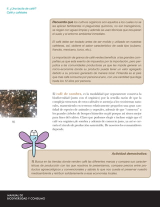 II. ¿Una tacita de café?
Café y cafetales


                                  Recuerda que los cultivos orgánicos son aquellos a los cuales no se
                                  les aplican fertilizantes ni plaguicidas químicos, no son transgénicos,
                                  se riegan con aguas limpias y además se usan técnicas que recuperan
                                  el suelo y el entorno ambiental inmediato.

                                  El café debe ser tostado antes de ser molido y utilizado en nuestras
                                  cafeteras, así, obtiene el sabor característico de cada tipo (cubano,
                                  francés, mexicano, turco, etc.).

                                  La importación de granos de café verdes beneﬁcia a las grandes com-
                                  pañías ya que esta exento de impuestos por la importación, pero per-
                                  judica a las comunidades productoras ya que les impide generar un
                                  micro-economía donde su producto pueda tener un valor agregado
                                  debido a su proceso generado de manera local. Finlandia es el país
                                  que mas café consume por persona al ano, con una cantidad que llega
                                  hasta los 12 kilos por persona.



                                  El café de sombra, es la modalidad que seguramente conserva la
                                  biodiversidad (junto con el orgánico) por la sencilla razón de que la
                                  compleja estructura de estos cafetales se asemeja a los ecosistemas natu-
                                  rales, manteniendo en terrenos relativamente pequeños una gran can-
                                  tidad de especies de animales y vegetales, además de que “conserva” a
                                  los grandes árboles de bosques húmedos en pié porque así sirven mejor
                                  para ﬁnes del cultivo. Claro que podemos elegir e incluso exigir que el
   16                             café sea orgánico,de sombra y además de comercio justo, ya así se cer-
                                  raría el círculo de producción sustentable. De nosotros los consumidores
                                  depende.




                                                                                  Actividad demostrativa:

                   1) Busca en las tiendas donde venden café las diferentes marcas y compara sus caracter-
                   ísticas de producción con las que nosotros te presentamos, compara precios entre pro-
                   ductos agroecológicos y convencionales y sabrás lo que nos cuesta el preservar nuestro
                   medioambiente y retribuir solidariamente a esas economías locales.
 