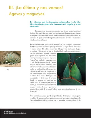 III. ¡La última y nos vamos!
     Agaves y magueyes
               1.- ¿Cuáles son los impactos ambientales y a la bio-
               diversidad que genera la demanda del tequila y otros
               mezcales?

                       Los agaves en general, son plantas que tienen un metabolismo
               distinto al resto de los vegetales, esto les da propiedades y características
               de adaptación a climas extremos; además cuando ﬂorecen son fuente de
               alimento de gran cantidad de polinizadores como insectos y mamíferos
               voladores (murciélagos).

               Recordemos que los agaves están presentes en casi cualquier ecosistema
               de México, como bosques, selvas y desiertos. Es aquí donde ubicamos
               el punto crítico del cultivo comercial del agave (en particular el Aga-
               ve tequilana Weber azul), ya que la familiaridad con la que nos topamos
               con los diferentes agaves a donde
               quiera que vayamos, nos ha hecho
               creer que cualquier especie se puede
               “lograr” en cualquier lugar, pero no
               es así. La Denominación de Origen
               (la cual veremos más adelante) con-
               sidera factores físicos como el tipo de
20             suelo, la inclinación del campo de
               cultivo (pendiente), la temperatura,
               etc. Precisamente para asegurar que
               el cultivo de la planta del tequila sea
               sustentable, es decir que el terreno
               donde se cultiva permanezca en
               condiciones de producir por genera-
               ciones, y no disminuya su fertilidad
               o cause erosión al suelo - que no es
               más que la perdida de la capa fértil del suelo (aproximadamente 30 cm.
               de ancho).

               Pero también es cierto que la disponibilidad de terrenos ideales para
               el cultivo de agave azul o tequilero dentro de la zona certiﬁcada por la
               Denominación de Origen, es escasa, y no todos los campesinos de la
 