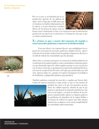 III. ¡La última y nos vamos!
Agaves y magueyes



                               Por eso es que se recomienda que la re-
                               producción agrícola de las plantas de
                               agave azul se haga por semilla para que
                               se fortalezca la biodiversidad genética de
                               la especie, y no por clonación o siembra
                               directa de las pencas de agaves más ro-
                               bustos como comúnmente se hace y lo cual provoca que la información
                               genética de esa especie no se entrecruce y se enriquezca, sino que se que
                               se reduzca drásticamente.

                               3.- ¿Cómo es que a través del consumo de tequila y
                               otros mezcales podemos conservar la biodiversidad

                                        Con una oferta y un consumo diverso que multipliquen los es-
                               pacios de venta para los mezcales, podremos ampliar nuestra apreci-
                               ación por los mezcales, incluso hasta los paisajes magueyeros diversos, y
                               el estilo de vida de las comunidades que los manejan.

                               Ahora bien, si nosotros pensamos en conservar la biodiversidad de los
                               ecosistemas de la región tequilera, como consumidores tendremos prim-
                               ero que demandar agave de cultivo orgánico porque es con esta técnica
                               con la única con la que se garantiza la recuperación ambiental del área,
                               así como la recuperación del suelo y del agua que pueda haber por ahí
                               (ríos, represas, lagos etc.), porque no requiere de paquetes tecnológicos
   22                          de fertilizantes y plaguicidas químicos para producir.

                               También podemos consumir los mezcales o tequilas que fueron elab-
                               orados de manera artesanal o a baja escala, ya que es esta manera de
                                                producir las cosas es la que nos garantiza un pro-
                                                ducto de calidad suprema, además de que la ga-
                                                nancia se queda para lo pequeños productores que
                                                viven en la región, y no para los dueños de las em-
                                                presas transnacionales quienes ni siquiera padecen
                                                los problemas de abandono de la región debido a
                                                las formas de cultivar los agaves que ellos mismos
                                                impusieron, en algunos casos con la complicidad de
                                                las autoridades gubernamentales.
 
