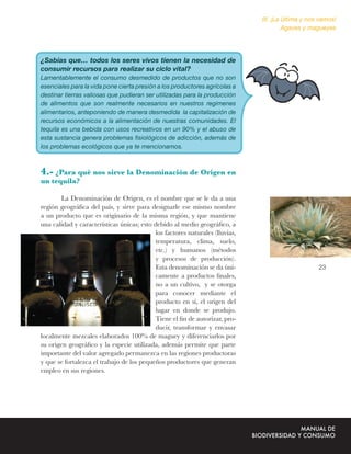 III. ¡La última y nos vamos!
                                                                                       Agaves y magueyes




¿Sabías que… todos los seres vivos tienen la necesidad de
consumir recursos para realizar su ciclo vital?
Lamentablemente el consumo desmedido de productos que no son
esenciales para la vida pone cierta presión a los productores agrícolas a
destinar tierras valiosas que pudieran ser utilizadas para la producción
de alimentos que son realmente necesarios en nuestros regimenes
alimentarios, anteponiendo de manera desmedida la capitalización de
recursos económicos a la alimentación de nuestras comunidades. El
tequila es una bebida con usos recreativos en un 90% y el abuso de
esta sustancia genera problemas ﬁsiológicos de adicción, además de
los problemas ecológicos que ya te mencionamos.



4.- ¿Para qué nos sirve la Denominación de Origen en
un tequila?

        La Denominación de Origen, es el nombre que se le da a una
región geográﬁca del país, y sirve para designarle ese mismo nombre
a un producto que es originario de la misma región, y que mantiene
una calidad y características únicas; esto debido al medio geográﬁco, a
                                           los factores naturales (lluvias,
                                           temperatura, clima, suelo,
                                           etc.) y humanos (métodos
                                           y procesos de producción).
                                           Esta denominación se da úni-                            23
                                           camente a productos ﬁnales,
                                           no a un cultivo, y se otorga
                                           para conocer mediante el
                                           producto en sí, el origen del
                                           lugar en donde se produjo.
                                           Tiene el ﬁn de autorizar, pro-
                                           ducir, transformar y envasar
localmente mezcales elaborados 100% de maguey y diferenciarlos por
su origen geográﬁco y la especie utilizada, además permite que parte
importante del valor agregado permanezca en las regiones productoras
y que se fortalezca el trabajo de los pequeños productores que generan
empleo en sus regiones.
 