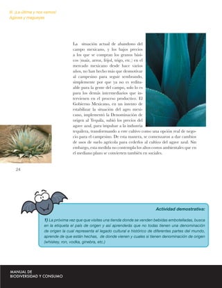 III. ¡La última y nos vamos!
Agaves y magueyes




                                    La situación actual de abandono del
                                    campo mexicano, y los bajos precios
                                    a los que se compran los granos bási-
                                    cos (maíz, arroz, frijol, trigo, etc.) en el
                                    mercado mexicano desde hace varios
                                    años, no han hecho más que desmotivar
                                    al campesino para seguir sembrando,
                                    simplemente por que ya no es reditu-
                                    able para la gente del campo, solo lo es
                                    para los demás intermediarios que in-
                                    tervienen en el proceso productivo. El
                                    Gobierno Mexicano, en un intento de
                                    estabilizar la situación del agro mexi-
                                    cano, implementó la Denominación de
                                    origen al Tequila, subió los precios del
                                    agave azul, para impulsar a la industria
                                    tequilera, transformando a este cultivo como una opción real de nego-
                                    cio para el campesino. De esta manera, se comenzaron a dar cambios
                                    de usos de suelo agrícola para cederlos al cultivo del agave azul. Sin
                                    embargo, esta medida no contempla los altos costos ambientales que en
                                    el mediano plazo se convierten también en sociales.


   24




                                                                                   Actividad demostrativa:

                    1) La próxima vez que que visites una tienda donde se venden bebidas embotelladas, busca
                    en la etiqueta el país de origen y así aprenderás que no todas tienen una denominación
                    de origen la cual representa el legado cultural e histórico de diferentes partes del mundo,
                    aprende de que están hechas, de donde vienen y cuales si tienen denominación de origen
                    (whiskey, ron, vodka, ginebra, etc.)
 