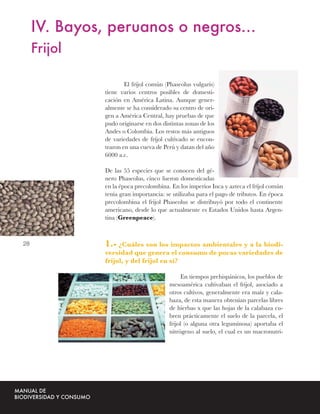 IV. Bayos, peruanos o negros…
     Frijol

                      El fríjol común (Phaseolus vulgaris)
              tiene varios centros posibles de domesti-
              cación en América Latina. Aunque gener-
              almente se ha considerado su centro de ori-
              gen a América Central, hay pruebas de que
              pudo originarse en dos distintas zonas de los
              Andes o Colombia. Los restos más antiguos
              de variedades de fríjol cultivado se encon-
              traron en una cueva de Perú y datan del año
              6000 a.c.

              De las 55 especies que se conocen del gé-
              nero Phaseolus, cinco fueron domesticadas
              en la época precolombina. En los imperios Inca y azteca el fríjol común
              tenía gran importancia: se utilizaba para el pago de tributos. En época
              precolombina el frijol Phaseolus se distribuyó por todo el continente
              americano, desde lo que actualmente es Estados Unidos hasta Argen-
              tina (Greenpeace).



28            1.- ¿Cuáles son los impactos ambientales y a la biodi-
              versidad que genera el consumo de pocas variedades de
              frijol, y del frijol en sí?

                                             En tiempos prehispánicos, los pueblos de
                                        mesoamérica cultivaban el frijol, asociado a
                                        otros cultivos, generalmente era maíz y cala-
                                        baza, de esta manera obtenían parcelas libres
                                        de hierbas x que las hojas de la calabaza cu-
                                        bren prácticamente el suelo de la parcela, el
                                        frijol (o alguna otra leguminosa) aportaba el
                                        nitrógeno al suelo, el cual es un macronutri-
 