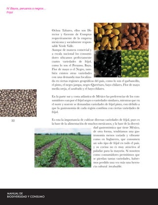 IV. Bayos, peruanos o negros…
Frijol




                                Ochoa Tabares, ellos son Di-
                                rector y Gerente de Compras
                                respectivamente de la empresa
                                mexicana y socialmente respon-
                                sable Verde Valle.
                                Aunque de manera comercial y
                                a escala nacional los consumi-
                                dores ubicamos perfectamente
                                cuatro variedades de frijol,
                                como lo son el Peruano, Bayo,
                                Flor de mayo o el Negro, tam-
                                bién existen otras variedades
                                con una demanda mas localiza-
                                da en ciertas regiones geográﬁcas del país, como lo son el garbancillo,
                                el pinto, el negro jampa, negro Querétaro, bayo chilares, Flor de mayo
                                media oreja, el azufrado y el bayo chilares.

                                En la parte sur y costa atlántica de México las preferencias de los con-
                                sumidores van por el frijol negro o variedades similares, mientras que en
                                el norte y noreste se demandan variedades de frijol pinto, esto debido a
                                que la gastronomía de cada región combina con ciertas variedades de
                                frijol.

   30                           Es esta la importancia de cultivar diversas variedades de frijol, pues es
                                la base de la alimentación de muchos mexicanos, y la base de la diversi-
                                                                  dad gastronómica que tiene México,
                                                                  de otra forma, tendríamos una gas-
                                                                  tronomía menos variada y vibrante
                                                                  como en Inglaterra, que consumen
                                                                  un solo tipo de frijol en todo el país.
                                                                  y su cocina no es muy atractiva al
                                                                  paladar para la mayoría. Si nosotros
                                                                  como consumidores permitimos que
                                                                  se pierdan tantas variedades, habre-
                                                                  mos perdido una vez más una heren-
                                                                  cia cultural invaluable.
 