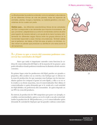 IV. Bayos, peruanos o negros…
                                                                                                       Frijol



La Biodiversidad la podemos entender como la variedad y abundancia
de las diferentes formas de vida del planeta, todas las especies de
animales, plantas, hongos y bacterias, su material genético y los eco-
sistemas de los cuales son parte.

Sabías que… las diferentes características físicas de las variedades
del frijol corresponden a las demandas que impone el ecosistema del
que provienen, adaptándose a su entorno tomándoles cientos de años
para lograrlo de manera natural o con ayuda de la mano humana; simi-
larmente los diferentes rasgos físicos entre los grupos étnicos en la
humanidad responden a esas mismas circunstancias. También sabías
que el garbanzo, las habas, el frijol de soya, el ejote y el chícharo, to-
das crecen en plantas que producen su semilla en una vaina (como la
del tamarindo)



3.- ¿Cómo es que a través del consumo podemos con-
servar las variedades de frijol?

       Antes que nada es importante entender como funciona la ca-
dena de comercialización del frijol (y de la mayoría de los granos) para
poder identiﬁcar donde podemos transformar la dinámica desde nuestro
consumo.

En primer lugar están los productores del frijol, pueden ser grandes o                                31
pequeños, ellos acuden con su cosecha a las bodegas que se ubican en
la zona de producción, los que manejan estas bodegas son los interme-
diarios quienes les compran el grano al costo ﬁjado, y ellos a su vez se
lo venden a su cliente mayorista, ósea el comercializador. Este último el
comercializador es quien demanda que se le venda tal o cual variedad
de frijol debido a la preferencia del consumidor de quien depende en
un 99% la venta del producto.

En síntesis, la producción de 300 campesinos por poner un ejemplo, es
vendida a un intermediario, quien a su vez le vende a un solo comercial-
izador la producción de 300 productores, y es el comercializador quien
demanda X variedad de frijol por que las grandes cadenas comerciales
 