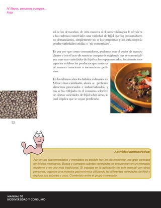 IV. Bayos, peruanos o negros…
Frijol




                                  así se los demandan, de otra manera si el comercializador le ofreciera
                                  a las cadenas comerciales una variedad de frijol que los consumidores
                                  no demandamos, simplemente no se lo comprarían y no seria negocio
                                  vender variedades criollas o “no comerciales”.

                                  Es por eso que como consumidores, podemos con el poder de nuestro
                                  dinero o con el acto de nuestras compras ir exigiendo que se comerciali-
                                  zen aun mas variedades de frijol en los supermercados, ﬁnalmente esos
                                  espacios exhiben los productos que nosotros
                                  de manera consciente o inconsciente pedi-
                                  mos.

                                  En los últimos años los hábitos culinarios en
                                  México han cambiado, ahora se preﬁeren
                                  alimentos procesados e industrializados, y
                                  eso se ha reﬂejado en el consumo selectivo
                                  de ciertas variedades de frijol sobre otras, lo
                                  cual implica que se vayan perdiendo.




   32




                                                                                    Actividad demostrativa:

                   Aún en los supermercados y mercados es posible hoy en día encontrar una gran variedad
                   de frijoles mexicanos. Busca y compara cuántas variedades se encuentran en un mercado
                   moderno y en uno más tradicional. Si trabajas en la aplicación de este manual con otras
                   personas, organiza una muestra gastronómica utilizando las diferentes variedades de frijol y
                   explora sus sabores y usos. Coméntalo entre el grupo interesado.
 