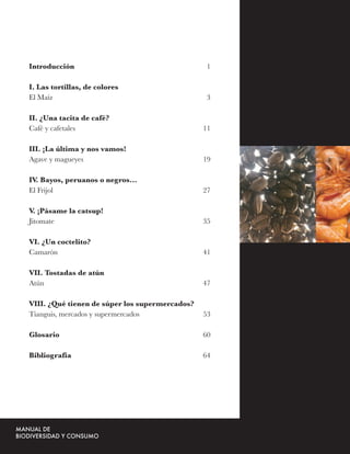 Introducción                                     1

I. Las tortillas, de colores
El Maíz                                          3

II. ¿Una tacita de café?
Café y cafetales                                11

III. ¡La última y nos vamos!
Agave y magueyes                                19

IV. Bayos, peruanos o negros…
El Frijol                                       27

V. ¡Pásame la catsup!
Jitomate                                        35

VI. ¿Un coctelito?
Camarón                                         41

VII. Tostadas de atún
Atún                                            47

VIII. ¿Qué tienen de súper los supermercados?
Tianguis, mercados y supermercados              53

Glosario                                        60

Bibliografía                                    64
 