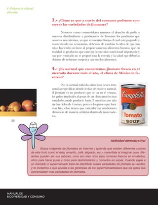 V. ¡Pásame la cátsup!
Jitomate

                                    3.- ¿Cómo es que a través del consumo podemos con-
                                    servar las variedades de jitomates?

                                           Nosotros como consumidores tenemos el derecho de pedir a
                                    nuestros distribuidores y productores de limentos los productos que
                                    nosotros necesitemos, ya que es nuestro dinero el cual esta pagando y
                                    manteniendo sus economias, debemos de cambiar la idea de que nos
                                    estan haciendo un favor al proporcionarnos alimentos baratos, que en
                                    realidad so productos que carecen de un valor nutricional importante y
                                    que por resultado no te proporciona la energia y la salud que deberias
                                    obtener de tu fuente enrgetica que son los alimentos.


                                    4.- ¿Es normal que encontremos jitomate fresco en el
                                    mercado durante todo el año, el clima de México lo fa-
                                    vorece?

                                            No es normal, todos las alimentos tienen tem-
                                    poradas especiﬁcas donde se dan de manera natural,
                                    el jitomate es un producto que se da en el verano,
                                    los paises tropicales al gosar de un clima mucho mas
                                    templado puede producir hasta 2 cosechas por año
                                    en dos ciclos de 4 meses, pero en los paises que hace
                                    mas frio, ellos tienen que extender las condiciones
                                    climaticas de manera artiﬁcial dentro de invernade-
                                    ros.
   38




                                                                                    Actividad demostrativa:

                           Busca imágenes de jitomates en Internet y aprende que existen diferentes colores
                   de este fruto como el rosa, amarillo, café, atigrado, etc y maravillate al imaginar cuan dife-
                   rentes pueden ser sus sabores, unos son mas ricos para comerse frescos en ensaladas,
                   otros para hacer pures y otros para deshidratarlos y comerlos en sopas. Cuando vayas a
                   un mercado o supermercado trata de identiﬁcar cuales variedades de jitomate se venden,
                   y te invitamos a que acudas a las gerencias de los supermercadospara que les pidas que
                   comercializen mas variedades de jitomates.
 