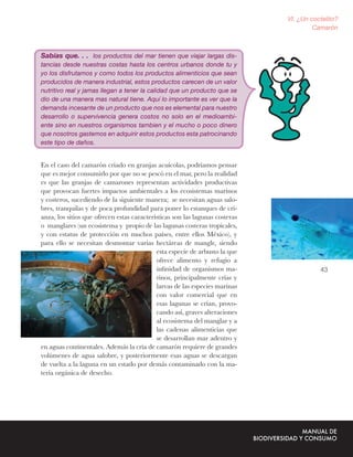 VI. ¿Un coctelito?
                                                                                       Camarón



Sabías que. . . los productos del mar tienen que viajar largas dis-
tancias desde nuestras costas hasta los centros urbanos donde tu y
yo los disfrutamos y como todos los productos alimenticios que sean
producidos de manera industrial, estos productos carecen de un valor
nutritivo real y jamas llegan a tener la calidad que un producto que se
dio de una manera mas natural tiene. Aquí lo importante es ver que la
demanda incesante de un producto que nos es elemental para nuestro
desarrollo o supervivencia genera costos no solo en el medioambi-
ente sino en nuestros organismos tambien y el mucho o poco dinero
que nosotros gastemos en adquirir estos productos esta patrocinando
este tipo de daños.


En el caso del camarón criado en granjas acuícolas, podríamos pensar
que es mejor consumirlo por que no se pescó en el mar, pero la realidad
es que las granjas de camarones representan actividades productivas
que provocan fuertes impactos ambientales a los ecosistemas marinos
y costeros, sucediendo de la siguiente manera; se necesitan aguas salo-
bres, tranquilas y de poca profundidad para poner lo estanques de cri-
anza, los sitios que ofrecen estas características son las lagunas costeras
o manglares (un ecosistema y propio de las lagunas costeras tropicales,
y con estatus de protección en muchos países, entre ellos México), y
para ello se necesitan desmontar varias hectáreas de mangle, siendo
                                            esta especie de arbusto la que
                                            ofrece alimento y refugio a
                                            inﬁnidad de organismos ma-                   43
                                            rinos, principalmente crías y
                                            larvas de las especies marinas
                                            con valor comercial que en
                                            esas lagunas se crían, provo-
                                            cando así, graves alteraciones
                                            al ecosistema del manglar y a
                                            las cadenas alimenticias que
                                            se desarrollan mar adentro y
en aguas continentales. Además la cría de camarón requiere de grandes
volúmenes de agua salobre, y posteriormente esas aguas se descargan
de vuelta a la laguna en un estado por demás contaminado con la ma-
teria orgánica de desecho.
 