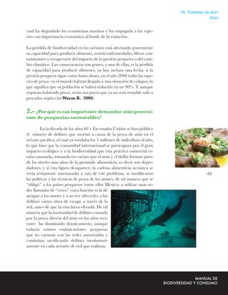 VII. Tostadas de atún
                                                                                             Atún


cual ha degradado los ecosistemas marinos y ha empujado a las espe-
cies con importancia económica al borde de la extinción.

La pérdida de biodiversidad en los océanos está afectando gravemente
su capacidad para producir alimento, resistir enfermedades, ﬁltrar con-
taminantes y recuperarse del impacto de la presión pesquera o del cam-
bio climático. Las consecuencias son graves, y una de ellas, es la pérdida
de capacidad para producir alimento, ya hay incluso una fecha: si la
presión pesquera sigue como hasta ahora, en el año 2048 todas las espe-
cies de pesca en el mundo habrán llegado a una situación de colapso, lo
que signiﬁca que su población se habrá reducido en un 90%. Y aunque
seguirán habiendo peces, serán tan pocos que ya no será rentable salir a
pescarlos según cita(Worm B. 2006).


2.- ¿Por qué es tan importante demandar atún proveni-
ente de pesquerías sustentables?

         En la década de los años 60´s En estados Unidos se hizo público
el número de delﬁnes que morían a causa de la pesca de atún en el
océano pacíﬁco, el cual ya rondaba los 5 millones de individuos al año,
lo que hizo que la comunidad internacional se preocupara por el gran
impacto ecológico y a la biodiversidad que esta práctica comercial es-
taba causando, tomando en cuenta que el atún y el delfín forman parte
de los niveles mas altos de la pirámide alimenticia, es decir son depre-
dadores, y si esta ﬁgura desaparece, la cadena alimenticia oceánica se
vería seriamente amenazada; a raíz de este problema, se modiﬁcaron                         49
las políticas y las técnicas de pesca de los atunes, de tal manera que se
“obligó” a los países pesqueros (entre ellos México) a utilizar unas re-
des llamadas de “cerco” cuya función es la de
atrapar a los atunes y a su vez ofrecerles a los
delﬁnes varios sitios de escape a través de la
red, antes de que la esta fuera elevada. De tal
manera que la mortandad de delﬁnes causada
por la pesca directa del atún en los años reci-
entes ha disminuido drásticamente, aunque
todavía existen embarcaciones pesqueras
que no cuentan con las redes autorizadas y
continúan sacriﬁcando delﬁnes involuntari-
amente en cada arrastre de red que realizan.
 