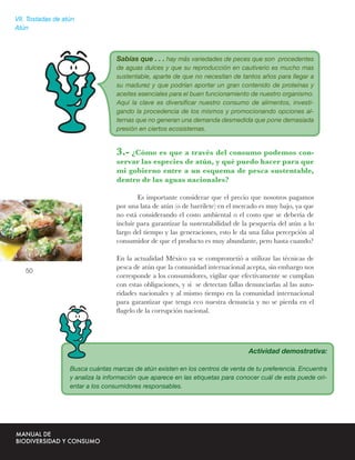 VII. Tostadas de atún
Atún



                                   Sabías que . . . hay más variedades de peces que son procedentes
                                   de aguas dulces y que su reproducción en cautiverio es mucho mas
                                   sustentable, aparte de que no necesitan de tantos años para llegar a
                                   su madurez y que podrían aportar un gran contenido de proteínas y
                                   aceites esenciales para el buen funcionamiento de nuestro organismo.
                                   Aquí la clave es diversiﬁcar nuestro consumo de alimentos, investi-
                                   gando la procedencia de los mismos y promocionando opciones al-
                                   ternas que no generan una demanda desmedida que pone demasiada
                                   presión en ciertos ecosistemas.


                                   3.- ¿Cómo es que a través del consumo podemos con-
                                   servar las especies de atún, y qué puedo hacer para que
                                   mi gobierno entre a un esquema de pesca sustentable,
                                   dentro de las aguas nacionales?

                                           Es importante considerar que el precio que nosotros pagamos
                                   por una lata de atún (o de barrilete) en el mercado es muy bajo, ya que
                                   no está considerando el costo ambiental o el costo que se debería de
                                   incluir para garantizar la sustentabilidad de la pesquería del atún a lo
                                   largo del tiempo y las generaciones, esto le da una falsa percepción al
                                   consumidor de que el producto es muy abundante, pero hasta cuando?

                                   En la actualidad México ya se comprometió a utilizar las técnicas de
                                   pesca de atún que la comunidad internacional acepta, sin embargo nos
   50
                                   corresponde a los consumidores, vigilar que efectivamente se cumplan
                                   con estas obligaciones, y si se detectan fallas denunciarlas al las auto-
                                   ridades nacionales y al mismo tiempo en la comunidad internacional
                                   para garantizar que tenga eco nuestra denuncia y no se pierda en el
                                   ﬂagelo de la corrupción nacional.




                                                                                   Actividad demostrativa:

                   Busca cuántas marcas de atún existen en los centros de venta de tu preferencia. Encuentra
                   y analiza la información que aparece en las etiquetas para conocer cuál de esta puede ori-
                   entar a los consumidores responsables.
 